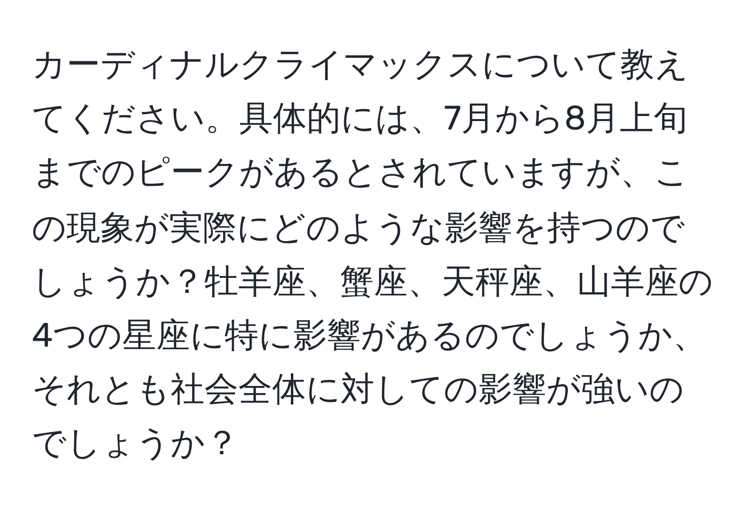 カーディナルクライマックスについて教えてください。具体的には、7月から8月上旬までのピークがあるとされていますが、この現象が実際にどのような影響を持つのでしょうか？牡羊座、蟹座、天秤座、山羊座の4つの星座に特に影響があるのでしょうか、それとも社会全体に対しての影響が強いのでしょうか？