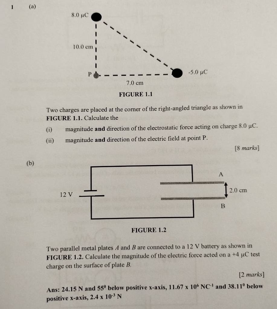 1 (a) 
FIGURE 1.1 
Two charges are placed at the corner of the right-angled triangle as shown in 
FIGURE 1.1. Calculate the 
(i) magnitude and direction of the electrostatic force acting on charge 8.0 μC. 
(ii) magnitude and direction of the electric field at point P. 
[8 marks] 
(b) 
Two parallel metal plates A and B are connected to a 12 V battery as shown in 
FIGURE 1.2. Calculate the magnitude of the electric force acted on a+4 μC test 
charge on the surface of plate B. 
[2 marks] 
Ans: 24.15 N and 55° below positive x-axis, 11.67* 10^6NC^(-1) and 38.11° below 
positive x-axis, 2.4* 10^(-3)N