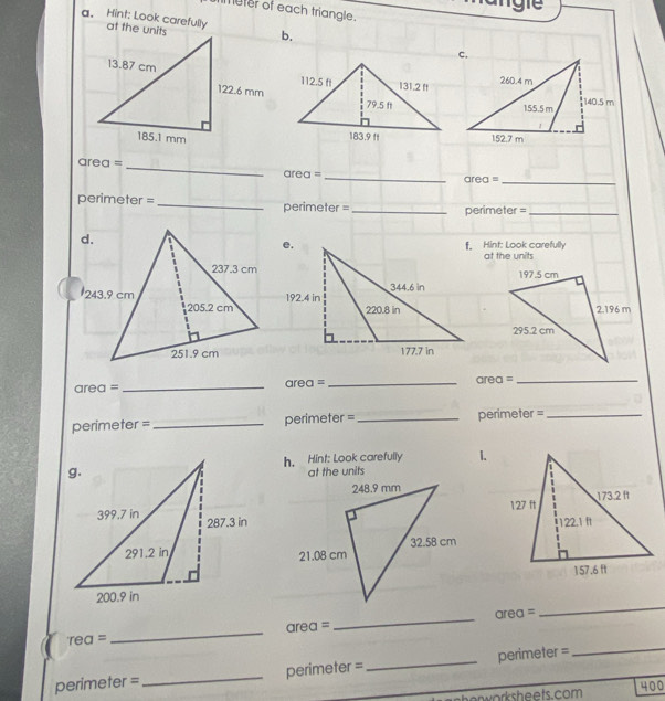 imeter of each triangle. 
a. Hint: Look carefully at the unitsb. 
area = _area =_ 
area =_ 
perimeter =_ perimeter =_ 
perimeter =_ 
f. Hint: Look carefully 
at the units 
area = _area =_ area =_ 
perimeter =_ perimeter =_ perimeter =_ 
h. Hint: Look carefully 1. 
at the units 
'rea = _area = _area = 
_ 
perimeter =_ perimeter = _perimeter = 
_ 
er work sheets.com 400