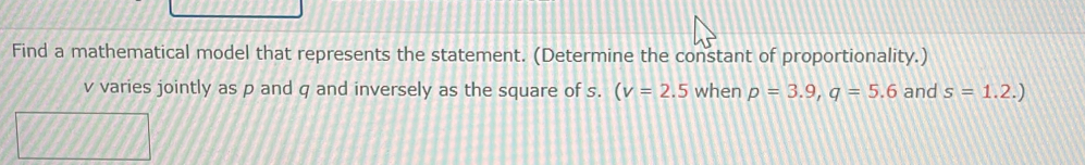 Find a mathematical model that represents the statement. (Determine the constant of proportionality.)
v varies jointly as p and q and inversely as the square of s. (v=2.5 when p=3.9, q=5.6 and s=1.2.)