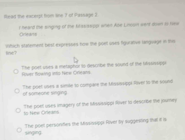 Read the excerpt from line 7 of Passage 2
l heard the singing of the Mississippi when Abe Lincoln went down to New
Orleans
Which statement best expresses now the poet uses figurative language in this
line?
The poet uses a metaphor to describe the sound of the Mississippi
River flowing into New Orleans,
The poet uses a simile to compare the Mississippi River to the sound
of someone singing.
The poet uses imagery of the Mississippi River to describe the journey
to New Orleans.
The poet personifies the Mississippi River by suggesting that it is
singing.