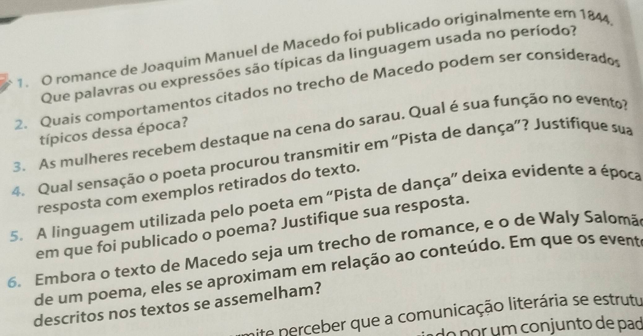 romance de Joaquim Manuel de Macedo foi publicado originalmente em 1844, 
Que palavras ou expressões são típicas da linguagem usada no período? 
2. Quais comportamentos citados no trecho de Macedo podem ser considerado 
típicos dessa época? 
3. As mulheres recebem destaque na cena do sarau. Qual é sua função no evento? 
4. Qual sensação o poeta procurou transmitir em “Pista de dança”? Justifique sua 
resposta com exemplos retirados do texto. 
5. A linguagem utilizada pelo poeta em “Pista de dança” deixa evidente a época 
em que foi publicado o poema? Justifique sua resposta. 
6. Embora o texto de Macedo seja um trecho de romance, e o de Waly Salomã 
de um poema, eles se aproximam em relação ao conteúdo. Em que os event 
descritos nos textos se assemelham? 
n rceber que a comunicação literária se estrutu 
do por um conjunto de pad