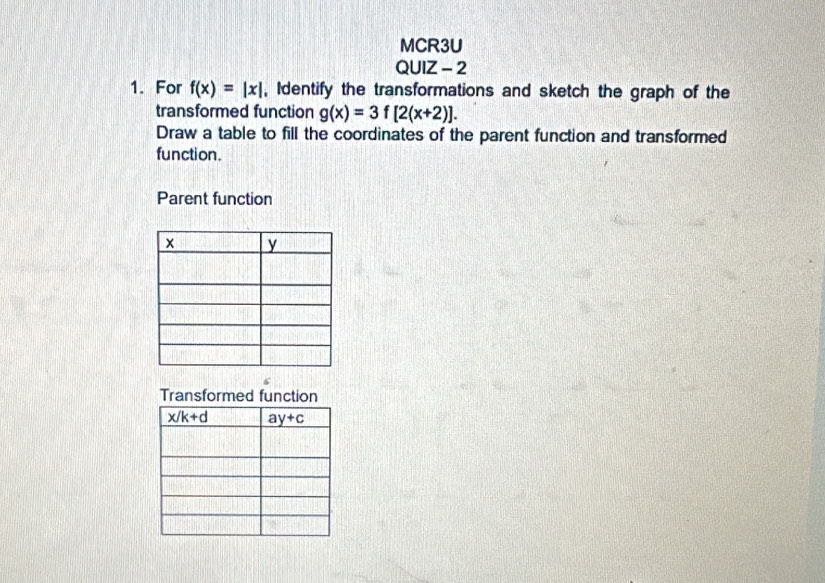 MCR3U
QUIZ - 2
1. For f(x)=|x| , Identify the transformations and sketch the graph of the
transformed function g(x)=3f[2(x+2)].
Draw a table to fill the coordinates of the parent function and transformed
function.
Parent function
Transformed function