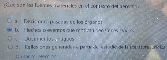 ¿Que son las fuentes materiales en el contexto del derecho?
a. Decisiones pasadas de los órganos
b. Hechos o eventos que motivan decisiones legales
c. Documentos antiguos
d. Reflexiones generadas a partir del estudio de la literatura jurídica
Quitar mi elección