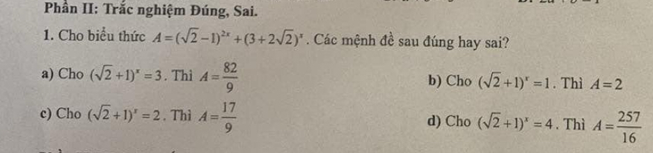 Phần II: Trắc nghiệm Đúng, Sai.
1. Cho biểu thức A=(sqrt(2)-1)^2x+(3+2sqrt(2))^x. Các mệnh đề sau đúng hay sai?
a) Cho (sqrt(2)+1)^x=3. Thì A= 82/9  b) Cho (sqrt(2)+1)^x=1. Thì A=2
c) Cho (sqrt(2)+1)^x=2. Thì A= 17/9  d) Cho (sqrt(2)+1)^x=4. Thì A= 257/16 