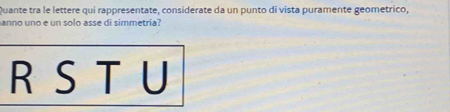 Quante tra le lettere qui rappresentate, considerate da un punto di vista puramente geometrico, 
anno uno e un solo asse di simmetria? 
R S T U