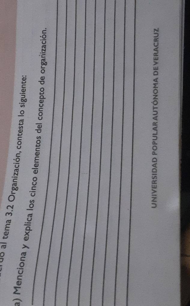 do al tema 3.2 Organización, contesta lo siguiente: 
_ 
_a) Menciona y explica los cinco elementos del concepto de organización. 
_ 
_ 
_ 
_ 
_ 
_ 
_ 
UNIVERSIDAD POPULAR AUTÓNOMA DE VERACRUZ