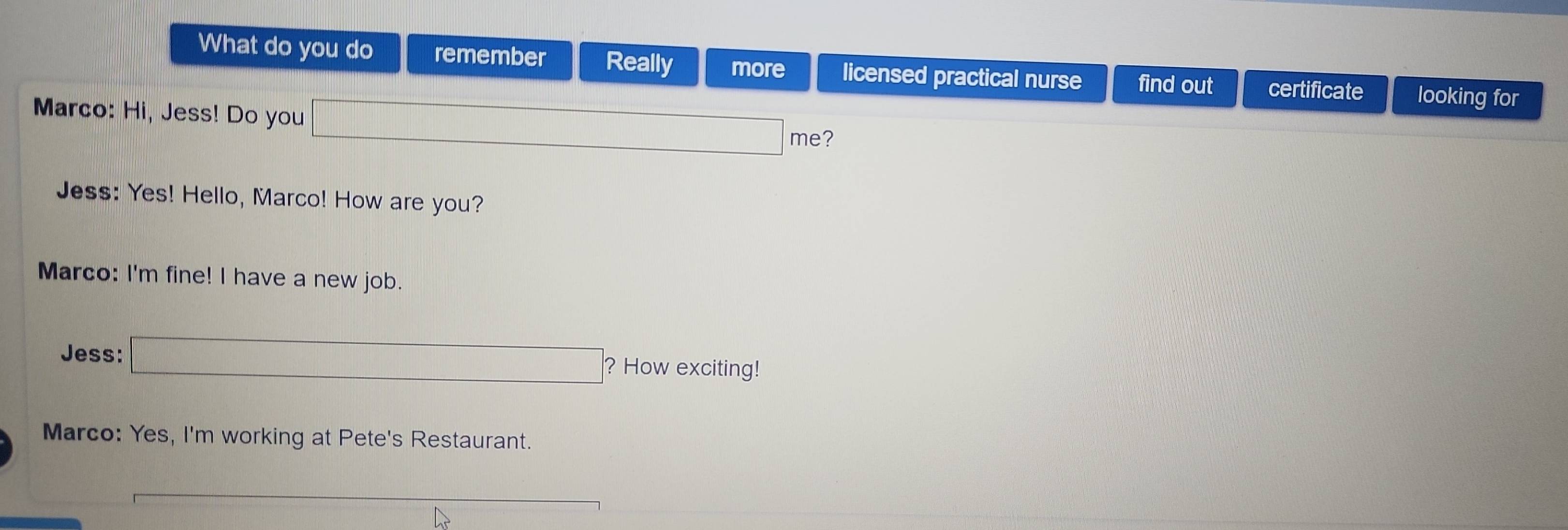 What do you do remember Really more licensed practical nurse find out certificate looking for 
Marco: Hi, Jess! Do you x_x,_) me? 
Jess: Yes! Hello, Marco! How are you? 
Marco: I'm fine! I have a new job. 
Jess: □ ? ? How exciting! 
Marco: Yes, I'm working at Pete's Restaurant.