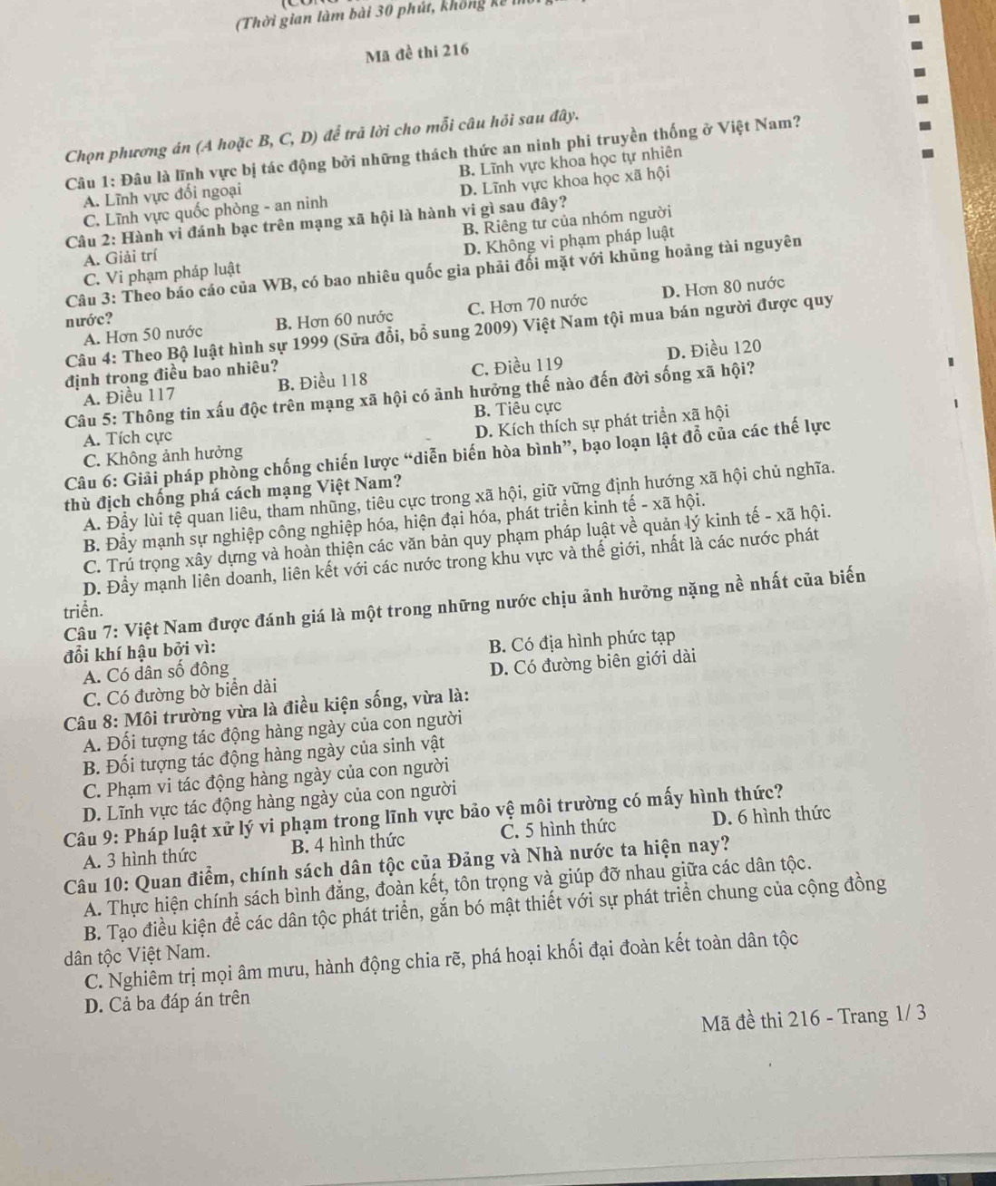 (Thời gian làm bài 30 phút, không kế 
Mã đề thi 216
Chọn phương án (A hoặc B, C, D) để trã lời cho mỗi câu hỏi sau đây.
Câu 1: Đâu là lĩnh vực bị tác động bởi những thách thức an ninh phi truyền thống ở Việt Nam?
A. Lĩnh vực đổi ngoại B. Lĩnh vực khoa học tự nhiên
C. Lĩnh vực quốc phòng - an ninh D. Lĩnh vực khoa học xã hội
Câu 2: Hành vi đánh bạc trên mạng xã hội là hành vi gì sau đây?
A. Giải trí B. Riêng tư của nhóm người
C. Vi phạm pháp luật D. Không vi phạm pháp luật
Câu 3: Theo báo cáo của WB, có bao nhiêu quốc gia phải đổi mặt với khủng hoảng tài nguyên
A. Hơn 50 nước B. Hơn 60 nước C. Hơn 70 nước D. Hơn 80 nước
nước?
Câu 4: Theo Bộ luật hình sự 1999 (Sửa đổi, bổ sung 2009) Việt Nam tội mua bán người được quy
A. Điều 117 B. Điều 118 C. Điều 119 D. Điều 120
định trong điều bao nhiêu?
Câu 5: Thông tin xấu độc trên mạng xã hội có ảnh hưởng thế nào đến đời sống xã hội?
B. Tiêu cực
A. Tích cực
D. Kích thích sự phát triển xã hội
Câu 6: Giải pháp phòng chống chiến lược “diễn biến hòa bình”, bạo loạn lật đỗ của các thế lực
C. Không ảnh hưởng
thù địch chống phá cách mạng Việt Nam?
A. Đầy lùi tệ quan liêu, tham nhũng, tiêu cực trong xã hội, giữ vững định hướng xã hội chủ nghĩa.
B. Đầy mạnh sự nghiệp công nghiệp hóa, hiện đại hóa, phát triển kinh tế - xã hội.
C. Trú trọng xây dựng và hoàn thiện các văn bản quy phạm pháp luật về quản lý kinh tế - xã hội.
D. Đầy mạnh liên doanh, liên kết với các nước trong khu vực và thế giới, nhất là các nước phát
Câu 7: Việt Nam được đánh giá là một trong những nước chịu ảnh hưởng nặng nề nhất của biến
triển.
đổi khí hậu bởi vì:
A. Có dân số đông B. Có địa hình phức tạp
C. Có đường bờ biển dài D. Có đường biên giới dài
Câu 8: Môi trường vừa là điều kiện sống, vừa là:
A. Đối tượng tác động hàng ngày của con người
B. Đối tượng tác động hàng ngày của sinh vật
C. Phạm vi tác động hàng ngày của con người
D. Lĩnh vực tác động hàng ngày của con người
Câu 9: Pháp luật xử lý vi phạm trong lĩnh vực bảo vệ môi trường có mấy hình thức?
A. 3 hình thức B. 4 hình thức C. 5 hình thức D. 6 hình thức
Câu 10: Quan điểm, chính sách dân tộc của Đảng và Nhà nước ta hiện nay?
A. Thực hiện chính sách bình đẳng, đoàn kết, tôn trọng và giúp đỡ nhau giữa các dân tộc.
B. Tạo điều kiện để các dân tộc phát triển, gắn bó mật thiết với sự phát triển chung của cộng đồng
dân tộc Việt Nam.
C. Nghiêm trị mọi âm mưu, hành động chia rẽ, phá hoại khối đại đoàn kết toàn dân tộc
D. Cả ba đáp án trên
Mã đề thi 216 - Trang 1/ 3