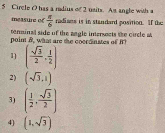 Circle O has a radius of 2 units. An angle with a
measure of  π /6  radians is in standard position. If the
terminal side of the angle intersects the circle at
point B, what are the coordinates of B?
1) ( sqrt(3)/2 , 1/2 )
2) (sqrt(3),1)
3) ( 1/2 , sqrt(3)/2 )
4) (1,sqrt(3))