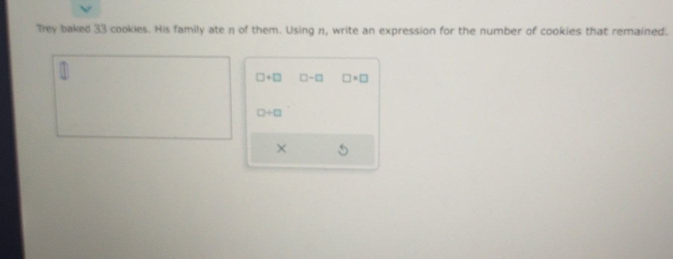 Trey baked 33 cookies. His family ate n of them. Using n, write an expression for the number of cookies that remained.
□ +□ □ -□ □ * □
□ / □
×