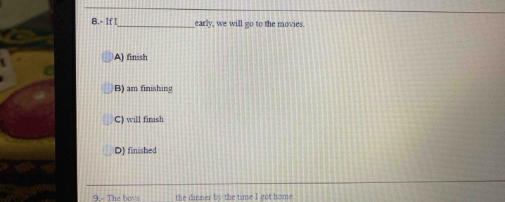 8.- If I_ early, we will go to the movies.
A) finish
B) am finishing
C) will finish
D) finished
9.- The boys the dinner by the time I got home.