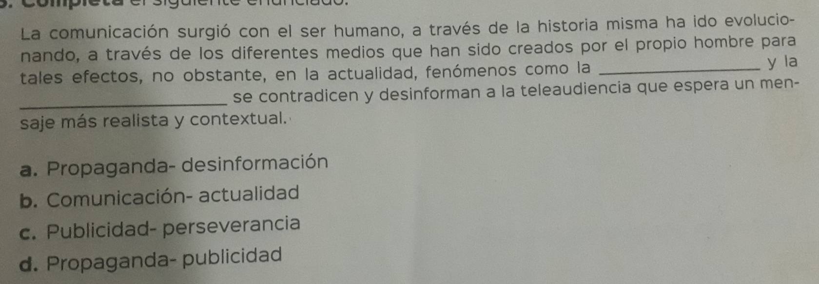 Compieta elsiguen
La comunicación surgió con el ser humano, a través de la historia misma ha ido evolucio-
nando, a través de los diferentes medios que han sido creados por el propio hombre para
tales efectos, no obstante, en la actualidad, fenómenos como la _y la
_se contradicen y desinforman a la teleaudiencia que espera un men-
saje más realista y contextual.
a. Propaganda- desinformación
b. Comunicación- actualidad
c. Publicidad- perseverancia
d. Propaganda- publicidad