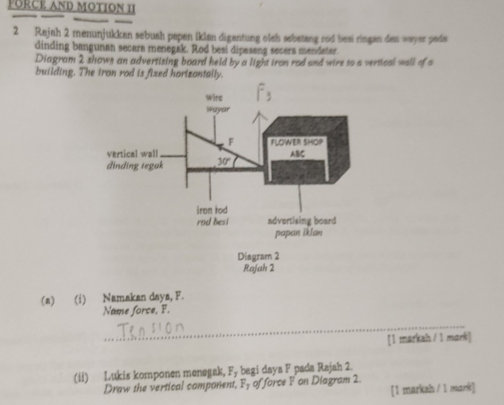 FORCE AND MOTION II
2 Rajah 2 menunjukkan sebuah papan iklan digantung oleh sebatang rod besi ringan dan wayar pada
dinding bangunan secara menegak. Rod besi dipasang secera mendater.
Diagram 2 shows an advertising board held by a light iron rod and wire to a vertical wall of a
building. The iron rod is fixed horizontally.
(a) (i) Namakan daya, F.
Name force, F.
_
[1 markah / 1 mark]
(ii) Lukis komponen menegak, Fy bagi daya F pada Rajah 2.
Draw the vertical component, Fy of force F on Diagram 2.
[1 markah / 1 mark]