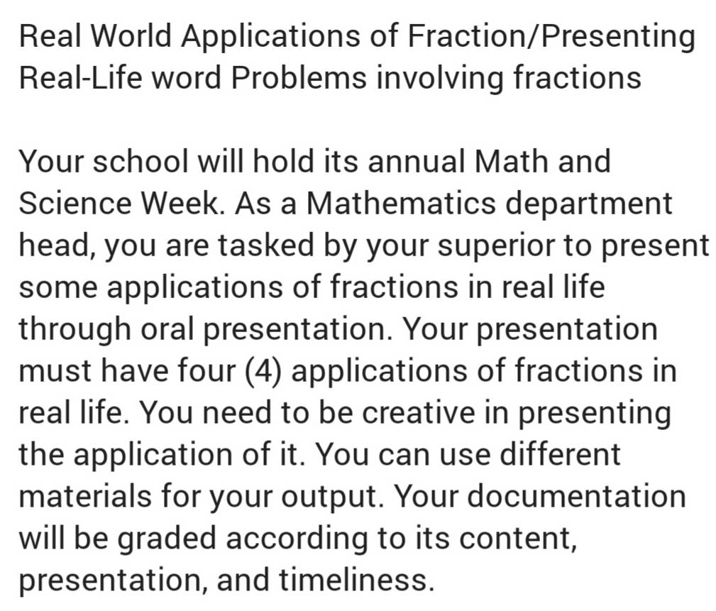 Real World Applications of Fraction/Presenting 
Real-Life word Problems involving fractions 
Your school will hold its annual Math and 
Science Week. As a Mathematics department 
head, you are tasked by your superior to present 
some applications of fractions in real life 
through oral presentation. Your presentation 
must have four (4) applications of fractions in 
real life. You need to be creative in presenting 
the application of it. You can use different 
materials for your output. Your documentation 
will be graded according to its content, 
presentation, and timeliness.