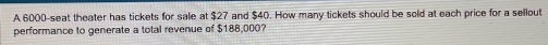 A 6000 -seat theater has tickets for sale at $27 and $40. How many tickets should be sold at each price for a sellout 
performance to generate a total revenue of $188,000?