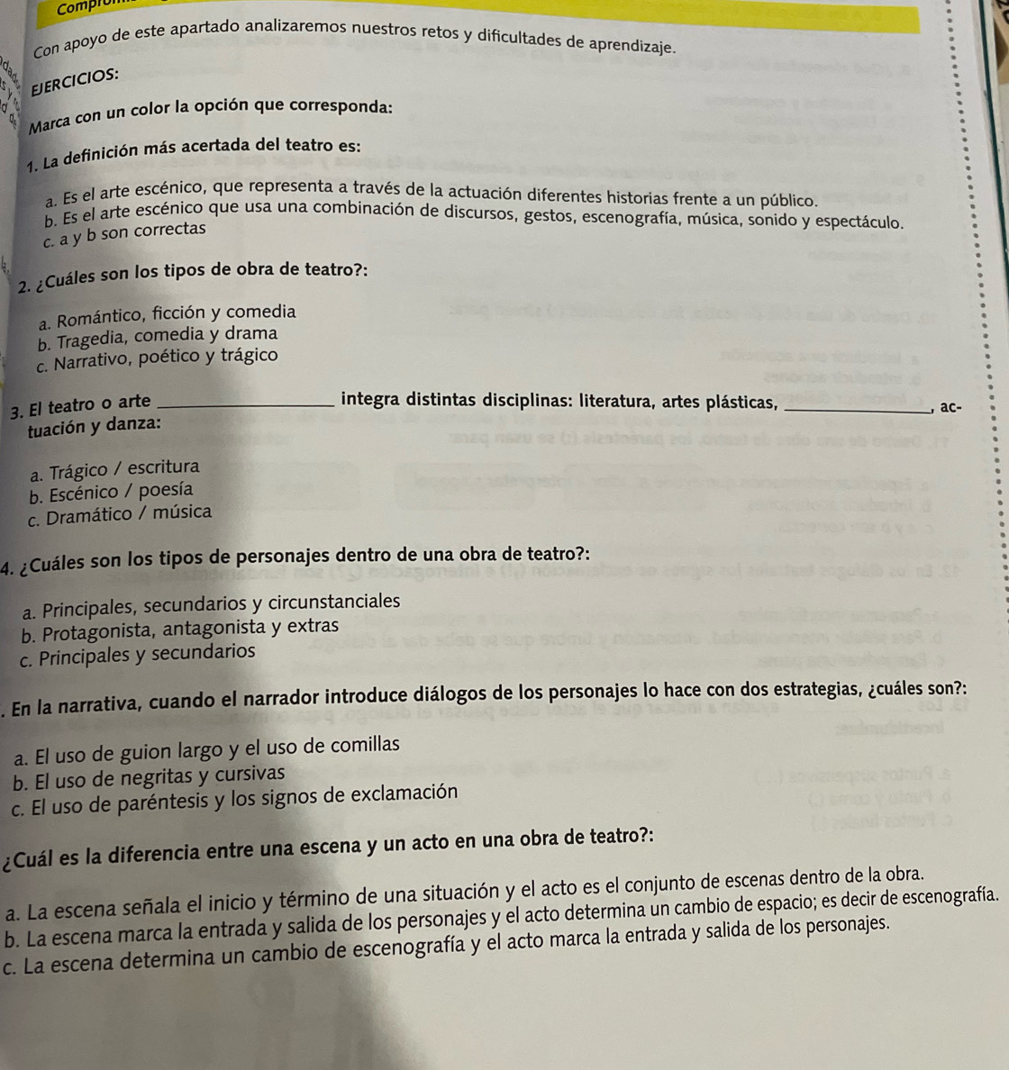 Compron
Con apoyo de este apartado analizaremos nuestros retos y dificultades de aprendizaje.
a
EJERCICIOS:
Marca con un color la opción que corresponda:
1. La definición más acertada del teatro es:
a. Es el arte escénico, que representa a través de la actuación diferentes historias frente a un público.
b. Es el arte escénico que usa una combinación de discursos, gestos, escenografía, música, sonido y espectáculo,
c. a y b son correctas
2. ¿Cuáles son los tipos de obra de teatro?:
a. Romántico, ficción y comedia
b. Tragedia, comedia y drama
c. Narrativo, poético y trágico
3. El teatro o arte_
integra distintas disciplinas: literatura, artes plásticas,_
, ac-
tuación y danza:
a. Trágico / escritura
b. Escénico / poesía
c. Dramático / música
4. ¿Cuáles son los tipos de personajes dentro de una obra de teatro?:
a. Principales, secundarios y circunstanciales
b. Protagonista, antagonista y extras
c. Principales y secundarios
. En la narrativa, cuando el narrador introduce diálogos de los personajes lo hace con dos estrategias, ¿cuáles son?:
a. El uso de guion largo y el uso de comillas
b. El uso de negritas y cursivas
c. El uso de paréntesis y los signos de exclamación
¿Cuál es la diferencia entre una escena y un acto en una obra de teatro?:
a. La escena señala el inicio y término de una situación y el acto es el conjunto de escenas dentro de la obra.
b. La escena marca la entrada y salida de los personajes y el acto determina un cambio de espacio; es decir de escenografía.
c. La escena determina un cambio de escenografía y el acto marca la entrada y salida de los personajes.