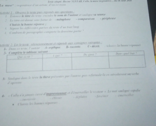 Texte adapté, Hociné NEFFAI, Collo, la muse impiratrice.., du 18 Aoul 2018
La muse' : igunatrice d'un artité, d'uu écrivain
ctivué 1 : Observe le teste puis réponds aux questions :
L Entoure le titre du texte, encadre le nom de l'auteur et soulique sa source
2 Le titre est donné soi forme de - métaphore - comparaíson = périphrase
Choisis la bonne réponse :
5. Séparé les différentes parties du teste d'un trai long
2 Combien de paragraphes comporte la deuxième partie 
Rétivité 2: Lis le texte silencieusement et réponds aux consignes suivantes ; C- décrit. , rchoivs la boune répouset
I- Dans ce texte Fautenr A. explique. B- raconte.
3- Souligne daus le teste la thèse présentée par l'auteur puis reformule-la en introdusant un verbe
d'oponon
4 « Calla n'a jantis céise d'impressionner et d'émerveiller le visiteur = Le mot souligue siguifie
= cmontor - blouir - deplaire = =asciner * émerveller
Charas les bounes réponies :