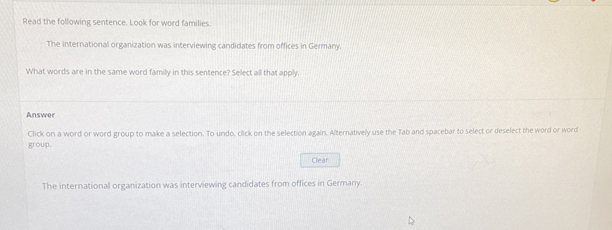 Read the following sentence. Look for word families. 
The international organization was interviewing candidates from offices in Germany. 
What words are in the same word family in this sentence? Select all that apply. 
Answer 
Click on a word or word group to make a selection. To undo, click on the selection again. Alternatively use the Tab and spacebar to select or deselect the word or word 
group. 
Clear 
The international organization was interviewing candidates from offices in Germany.