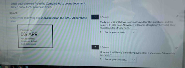 Enter your answers from the Compare Auto Loans document. 
Based on $24,790 purchase price.
0% APR 
Answer the following questions based on the $24,790 purchase 1 0.7 paints 
price. Molly has a $2500 down payment saved for this purchase, and the 
dealer's $1500 Cash Allowance will come straight off her total. How 
much loan does Molly need? 
Finance for $ choose your answer...
0% APR 
For 36 months
Plus up to $1,500
Cash Allowance 
2 0.7 points 
How much will Molly's monthly payment be if she makes 36 monthly 
payments?
$ choose your answer...