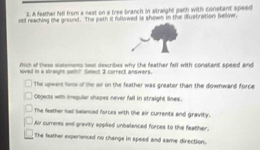 A feather fell from a nest on a tree branch in straight path with constant speed
ntil reaching the ground. The path it followed is shown in the illustration below,
Which of these statemans best describes why the feather fell with constant speed and
loved in a straight path? Select 2 correct answers.
The upward ame of the air on the feather was greater than the downward force
Objects with imegular shapes never fall in straight lines.
The feather had salanced forces with the air currents and gravity.
Air currents and gravity applied unbalanced forces to the feather.
The feather experienced no change in speed and same direction.