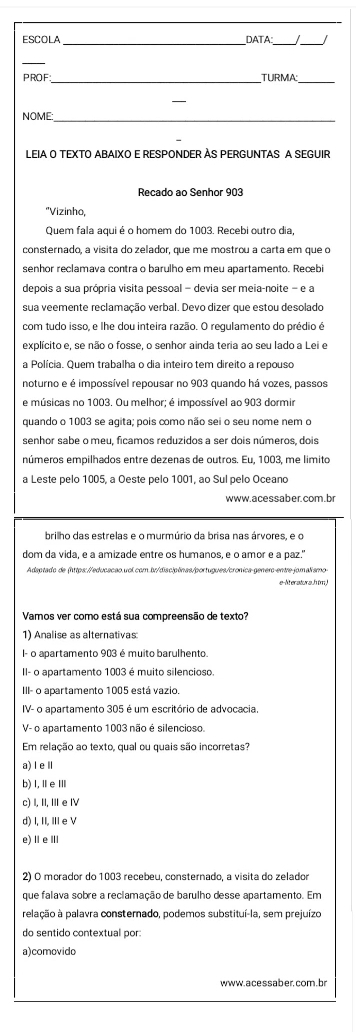 ESCOLA DATA
_
PROF _TURMA:_
NOME:
LEIA O TEXTO ABAIXO E RESPONDER AS PERGUNTAS A SEGUIR
Recado ao Senhor 903
"Vizinho,
Quem fala aqui é o homem do 1003. Recebi outro dia,
consternado, a visita do zelador, que me mostrou a carta em que o
senhor reclamava contra o barulho em meu apartamento. Recebi
depois a sua própria visita pessoal - devia ser meia-noite - e a
sua veemente reclamação verbal. Devo dizer que estou desolado
com tudo isso, e lhe dou inteira razão. O regulamento do prédio é
explícito e, se não o fosse, o senhor ainda teria ao seu lado a Lei e
a Polícia. Quem trabalha o dia inteiro tem direito a repouso
noturno e é impossível repousar no 903 quando há vozes, passos
e músicas no 1003. Ou melhor; é impossível ao 903 dormir
quando o 1003 se agita; pois como não sei o seu nome nem o
senhor sabe o meu, ficamos reduzidos a ser dois números, dois
números empilhados entre dezenas de outros. Eu, 1003, me limito
a Leste pelo 1005, a Oeste pelo 1001, ao Sul pelo Oceano
www.acessaber.com.b
brilho das estrelas e o murmúrio da brisa nas árvores, e o
dom da vida, e a amizade entre os humanos, e o amor e a paz."
Adaptado de (https://educacão.vol.com.br/disciplinas/portugues/cronica-genero-entre-jomalismo
e-lteratura.htm,
Vamos ver como está sua compreensão de texto?
1) Analise as alternativas
I- o apartamento 903 é muito barulhento.
II- o apartamento 1003 é muito silencioso.
111- o apartamento 1005 está vazio.
IV- o apartamento 305 é um escritório de advocacia
V- o apartamento 1003 não é silencioso.
Em relação ao texto, qual ou quais são incorretas?
a) ⅠeⅡ
b) I,ⅡeⅢ
c) I, II, III e ⅣV
d) 1,11, ⅢeV
e) ⅡeⅢ
2) O morador do 1003 recebeu, consternado, a visita do zelador
que falava sobre a reclamação de barulho desse apartamento. Em
pelação à palavra consternado, podemos substituí-la, sem prejuízo
do sentido contextual por:
a)comovido
www. acessaber, com.br