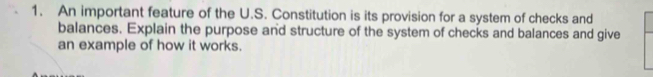 An important feature of the U.S. Constitution is its provision for a system of checks and 
balances. Explain the purpose and structure of the system of checks and balances and give 
an example of how it works.