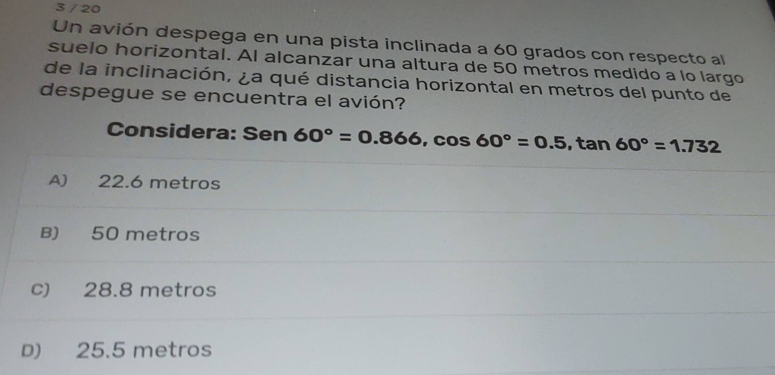 3 / 20
Un avión despega en una pista inclinada a 60 grados con respecto al
suelo horizontal. Al alcanzar una altura de 50 metros medido a lo largo
de la inclinación, ¿a qué distancia horizontal en metros del punto de
despegue se encuentra el avión?
Considera: Sen 60°=0.866, cos 60°=0.5, tan 60°=1.732
A) 22.6 metros
B) 50 metros
c) 28.8 metros
D) 25.5 metros