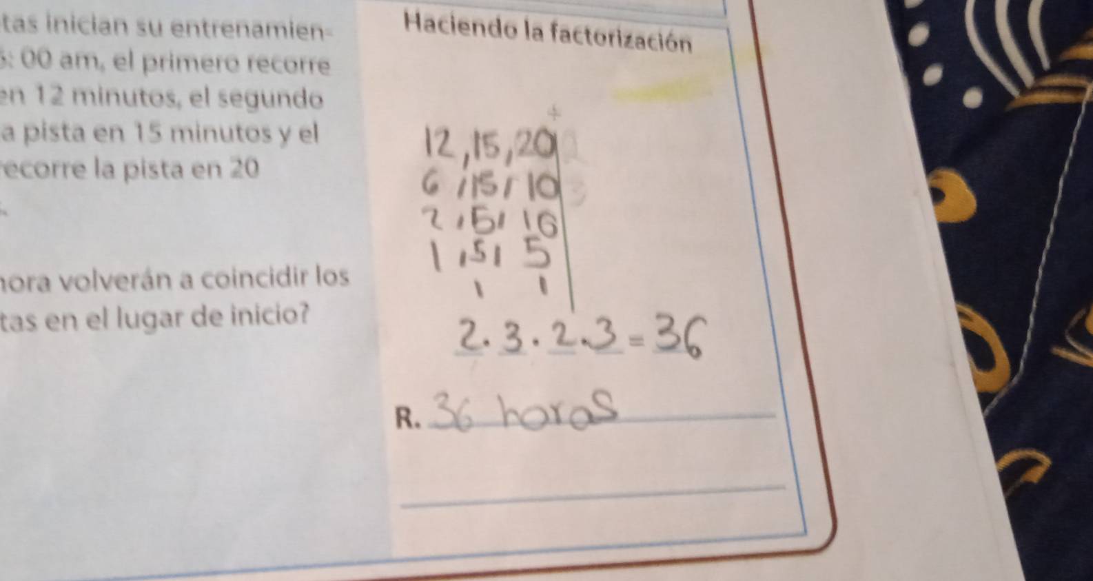 tas inician su entrenamien- Haciendo la factorización 
6: 00 am, el primeró recorre 
en 12 minutos, el segundo 
a pista en 15 minutos y el 
ecorre la pista en 20
hora volverán a coincidir los 
tas en el lugar de inicio? 
_ 
R._ 
_