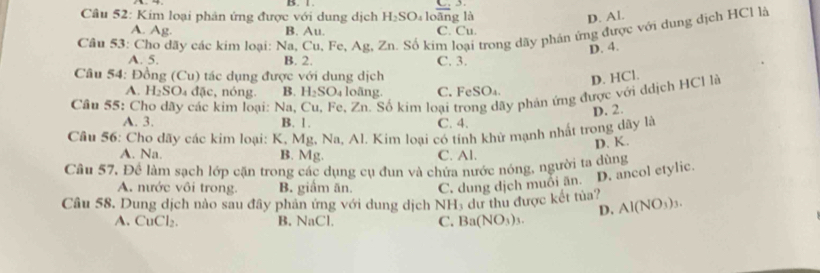 l.
Câu 52: Kim loại phản ứng được với dung dịch H_2 O loāng là D. Al.
A. Ag. B. Au. C. Cu.
Cầu 53: Cho dãy các kim loại: Na, Cu, Fe, Ag, Zn. Số kim loại trong dãy phần ứng được với dung địch HCl là
D. 4.
A. 5. B. 2. C. 3.
Câu 54: Đồng (Cu) tác dụng được với dung dịch D. HCl.
A. H_2SO_4 đặc, nóng. B. H₂SO₄ loãng. C. FeSO_4. 
Câu 55: Cho dãy các kim loại: Na, Cu, Fe, Zn. Số kim loại ly phản ứng được với ddịch HCl là
D. 2.
A. 3. B. 1. C. 4.
Câu 56: Cho dãy các kim loại: K, Mg, Na, Al. Kim loại có tính khử mạnh nhất trong dãy là
D. K.
A. Na. B. Mg. C. Al.
Câu 57, Để làm sạch lớp cặn trong các dụng cụ đun và chứa nước nóng, người ta dùng
A. nước vôi trong. B. giầm ăn. C. dung dịch muỗi än. D. ancol etylic.
Câu 58. Dung dịch nào sau đây phản ứng với dung dịch NH_3 dư thu được kết tủa? Al(NO_3)_3. 
D.
A. CuCl₂. B. NaCl. C. Ba(NO_3)_3.