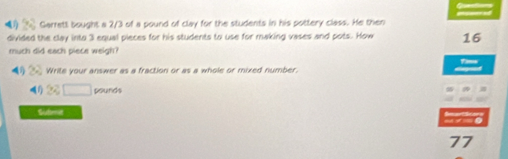 Questions 
ge per and 
Garrett bought a 2/3 of a pound of clay for the students in his pottery class. He then 
divided the clay into 3 equal pieces for his students to use for making vases and pots. How 
16 
much did each piece weigh? 
Tims 
Write your answer as a fraction or as a whole or mixed number. 
(1) 22□ pounds
a 
Submit Semartone 
mime 
77