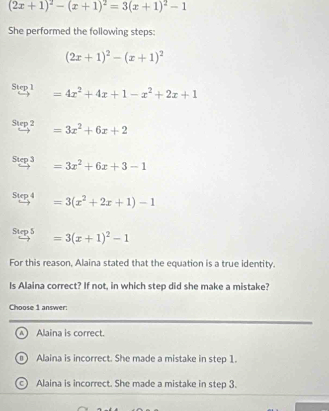 (2x+1)^2-(x+1)^2=3(x+1)^2-1
She performed the following steps:
(2x+1)^2-(x+1)^2
Step 1 =4x^2+4x+1-x^2+2x+1
Step 2 =3x^2+6x+2
Step 3 =3x^2+6x+3-1
Step 4 =3(x^2+2x+1)-1
Step 5 =3(x+1)^2-1
For this reason, Alaina stated that the equation is a true identity.
Is Alaina correct? If not, in which step did she make a mistake?
Choose 1 answer:
Alaina is correct.
Alaina is incorrect. She made a mistake in step 1.
c Alaina is incorrect. She made a mistake in step 3.