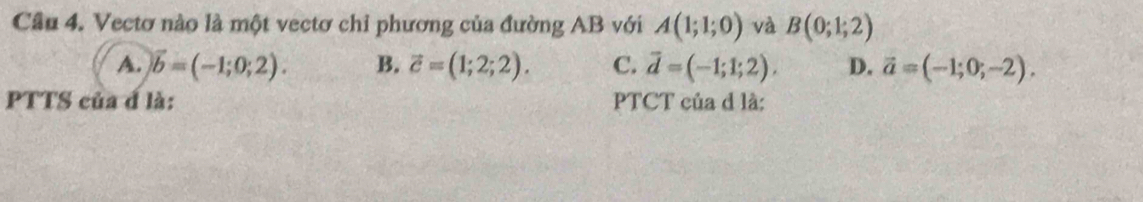 Cầu 4. Vectơ nào là một vectơ chỉ phương của đường AB với A(1;1;0) và B(0;1;2)
A. vector b=(-1;0;2). B. vector c=(1;2;2). C. vector d=(-1;1;2). D. vector a=(-1;0;-2). 
PTTS của đ là: PTCT của d là: