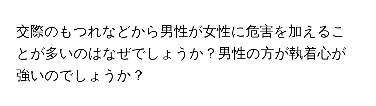 交際のもつれなどから男性が女性に危害を加えることが多いのはなぜでしょうか？男性の方が執着心が強いのでしょうか？