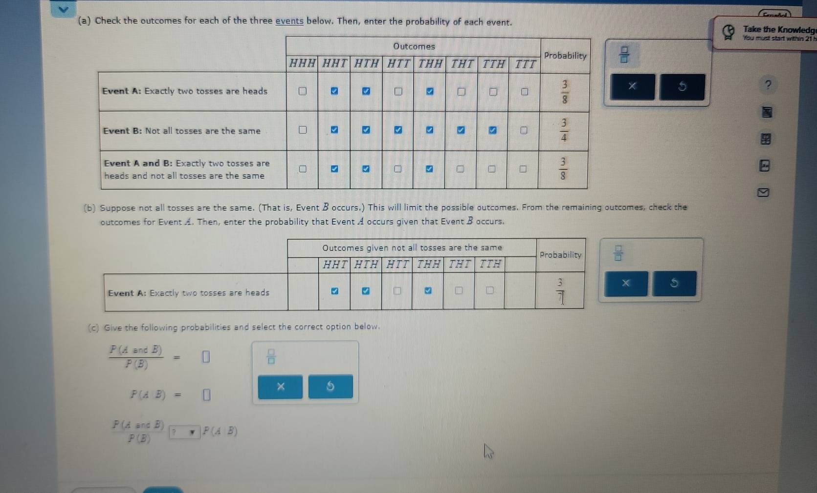 Check the outcomes for each of the three events below. Then, enter the probability of each event.
Take the Knowledg
You must start within 21
?
5
(b) Suppose not all tosses are the same. (That is, Event B occurs.) This will limit the possible outcomes. From the remaining outcomes, check the
outcomes for Event A. Then, enter the probability that Event A occurs given that Event B occurs.
X 5
(c) Give the following probabilities and select the correct option below.
 P(AandB)/P(B) =□
 □ /□  
P(AB)=□
beginarrayr P(AandB) P(B)endarray · )P(AB)