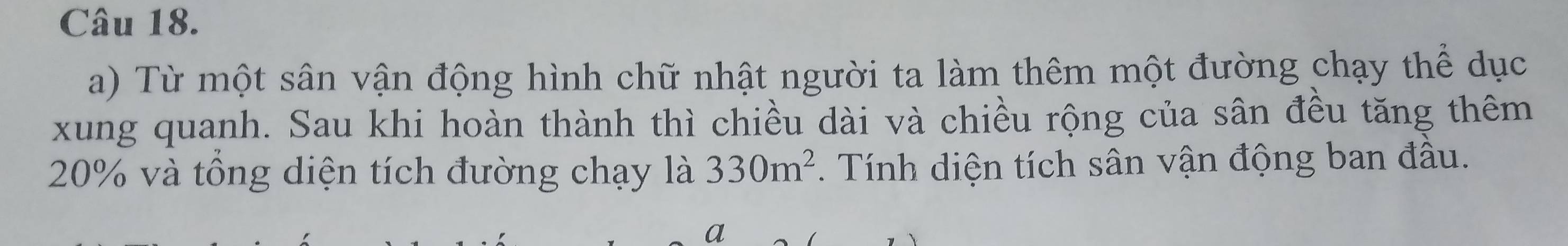 Từ một sân vận động hình chữ nhật người ta làm thêm một đường chạy thể dục 
xung quanh. Sau khi hoàn thành thì chiều dài và chiều rộng của sân đều tăng thêm
20% và tổng diện tích đường chạy là 330m^2. Tính diện tích sân vận động ban đầu. 
a