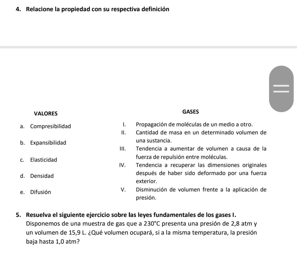 Relacione la propiedad con su respectiva definición 
VALORES GASES 
a. Compresibilidad I. Propagación de moléculas de un medio a otro. 
II. Cantidad de masa en un determinado volumen de 
b. Expansibilidad una sustancia. 
III. Tendencia a aumentar de volumen a causa de la 
c. Elasticidad fuerza de repulsión entre moléculas. 
IV. Tendencia a recuperar las dimensiones originales 
d. Densidad después de haber sido deformado por una fuerza 
exterior. 
e. Difusión V. Disminución de volumen frente a la aplicación de 
presión. 
5. Resuelva el siguiente ejercicio sobre las leyes fundamentales de los gases I. 
Disponemos de una muestra de gas que a 230°C presenta una presión de 2,8 atm y 
un volumen de 15,9 L. ¿Qué volumen ocupará, si a la misma temperatura, la presión 
baja hasta 1,0 atm?