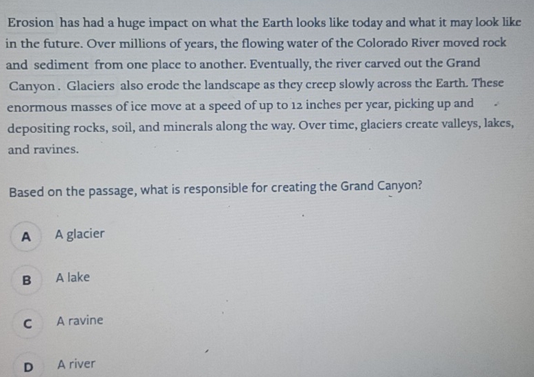 Erosion has had a huge impact on what the Earth looks like today and what it may look like
in the future. Over millions of years, the flowing water of the Colorado River moved rock
and sediment from one place to another. Eventually, the river carved out the Grand
Canyon . Glaciers also erode the landscape as they creep slowly across the Earth. These
enormous masses of ice move at a speed of up to 12 inches per year, picking up and
depositing rocks, soil, and minerals along the way. Over time, glaciers create valleys, lakes,
and ravines.
Based on the passage, what is responsible for creating the Grand Canyon?
A A glacier
B A lake
C A ravine
D A river