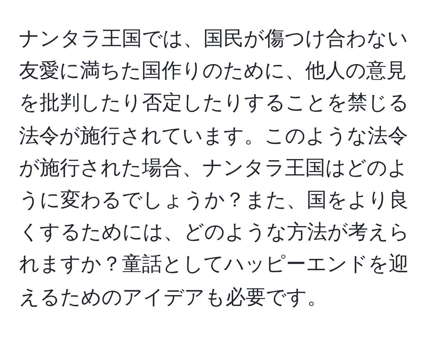 ナンタラ王国では、国民が傷つけ合わない友愛に満ちた国作りのために、他人の意見を批判したり否定したりすることを禁じる法令が施行されています。このような法令が施行された場合、ナンタラ王国はどのように変わるでしょうか？また、国をより良くするためには、どのような方法が考えられますか？童話としてハッピーエンドを迎えるためのアイデアも必要です。