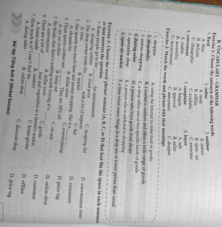 VOCABULARY - GRAMMAR
Exercise 1: Choose the antonym of the following words.
1. fixed 2. online
3. outdoor
A. firm A. ready
A. indoor
B. definite B. offline
B. open - air
C. changeable C. available C. awesome
4. convenient 5. complaint 6. buyer
A. usable A. bargain A. sale
B. accessible B. approval B. seller
C. inconvenient C. annoyance C. shopper
Exercise 2: Match the words and phrases with their meanings.
1. shopper A. using the Internet to order food or goods
2. shopaholic B. a market is outdoor and offers a wide range of goods
3. online shopping C. a shop offers one or two specific kinds of goods
4. during sales D. a person who buys goods from shops
5. speciality shop E. a person who is addicted to shopping
6. open-air market F. a time when many things in a shop are at lower prices than usual
Exercise 3: Choose the word/ phrase/ sentence (A, B, C, or D) that best fits the space in each sentence
or best answers the question.
1. Some people go to the_ for entertainment.
A. shopping centres B. fixed price C. shopping list D. convenience store
2. The shop owner treats his _with a lot of respects.
A. item B. market C. fair D. customers
3. She spends too much time and money shopping. She is a .
A. shopaholic B. dollar store C. overshopping D. price tag
4. These sports clothes are_ . They are 50% off._
A. try on clothes B. hang out C. on sale D. online shop
5. He thinks that there's nothing worth buying at a_ .
A. convenience B. dollar store C. goods D. customer
6. There are a lot of_ fruit and vegetables at a farmer's market. C. home-grown
A. home-made B. outdoor
7. How much is it? I can’t find the_ _. C. discount shop
A. during sales B. online shop
D. offline
Bài tập Tiếng Anh 8 (Global Success)
D. price tag