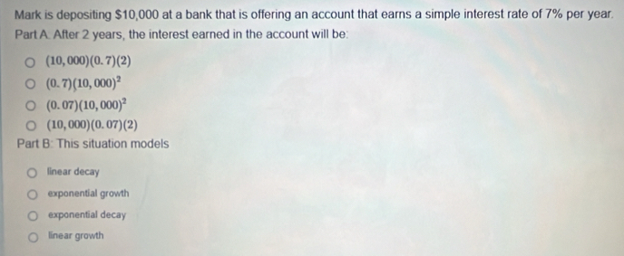 Mark is depositing $10,000 at a bank that is offering an account that earns a simple interest rate of 7% per year.
Part A. After 2 years, the interest earned in the account will be:
(10,000)(0.7)(2)
(0.7)(10,000)^2
(0.07)(10,000)^2
(10,000)(0.07)(2)
Part B: This situation models
linear decay
exponential growth
exponential decay
linear growth