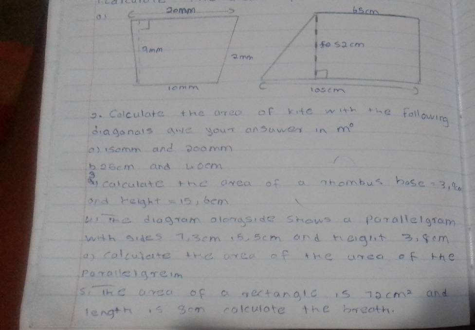 Ba9d Ibd 338 1 
os 
2. Colculate the arrea of kite with the following 
diaganals give your ansawer in m^0
a) isomm and aoomm 
boocm and woem 
3 
calculate the area of a Thombus hase =3.95N
and height =15 , bem 
Lme diagram olongside shows a parallelgram 
with sides 7, 3cm 15, 5cm and reight 3, 80m
a colculate the area of the urea of the 
poralle)greim 
sithe area of a rectangle is 72cm^2 and 
length is sem colculate the breath.