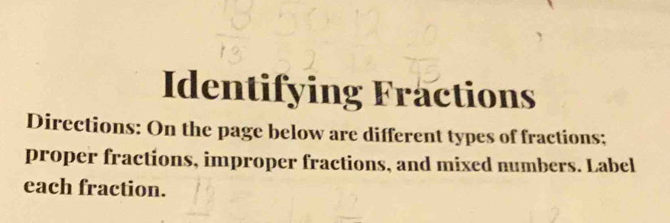 Identifying Fractions 
Directions: On the page below are different types of fractions; 
proper fractions, improper fractions, and mixed numbers. Label 
each fraction.