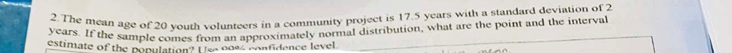 The mean age of 20 youth volunteers in a community project is 17.5 years with a standard deviation of 2
years. If the sample comes from an approximately normal distribution, what are the point and the interval 
estimate of the population? U se 0094 confidence level