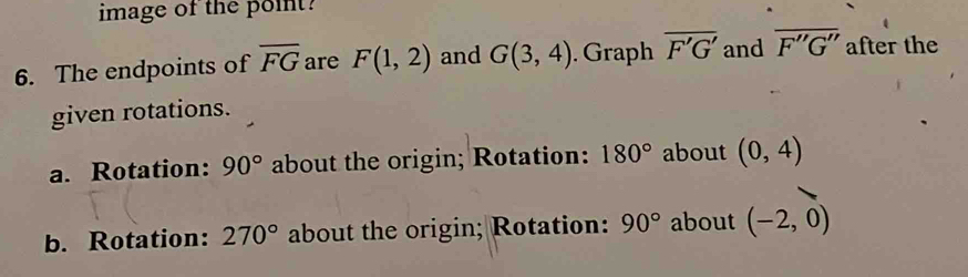 image of the point? 
6. The endpoints of overline FG are F(1,2) and G(3,4). Graph overline F'G' and overline F''G'' after the 
given rotations. 
a. Rotation: 90° about the origin; Rotation: 180° about (0,4)
b. Rotation: 270° about the origin; Rotation: 90° about (-2,0)