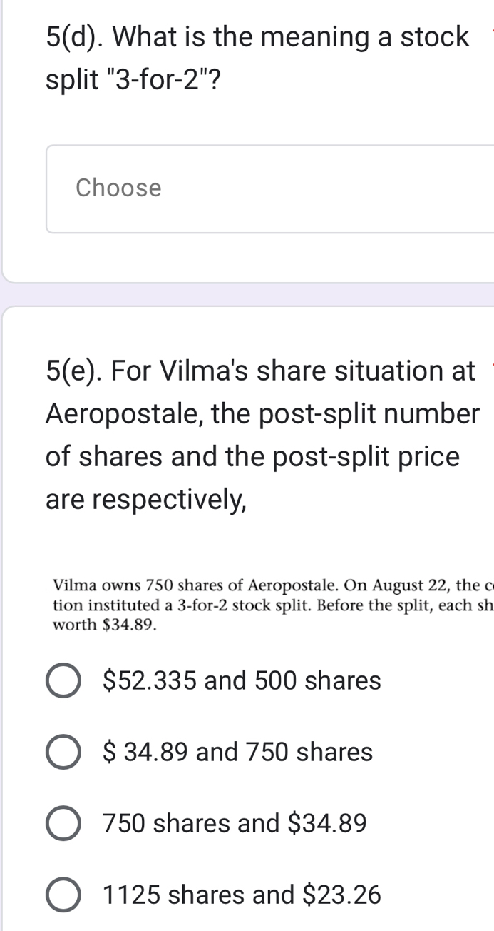 5(d) . What is the meaning a stock
split "3 -for -2'' ?
Choose
5(e). For Vilma's share situation at
Aeropostale, the post-split number
of shares and the post-split price
are respectively,
Vilma owns 750 shares of Aeropostale. On August 22, the c
tion instituted a 3 -for -2 stock split. Before the split, each sh
worth $34.89.
$52.335 and 500 shares
$ 34.89 and 750 shares
750 shares and $34.89
1125 shares and $23.26