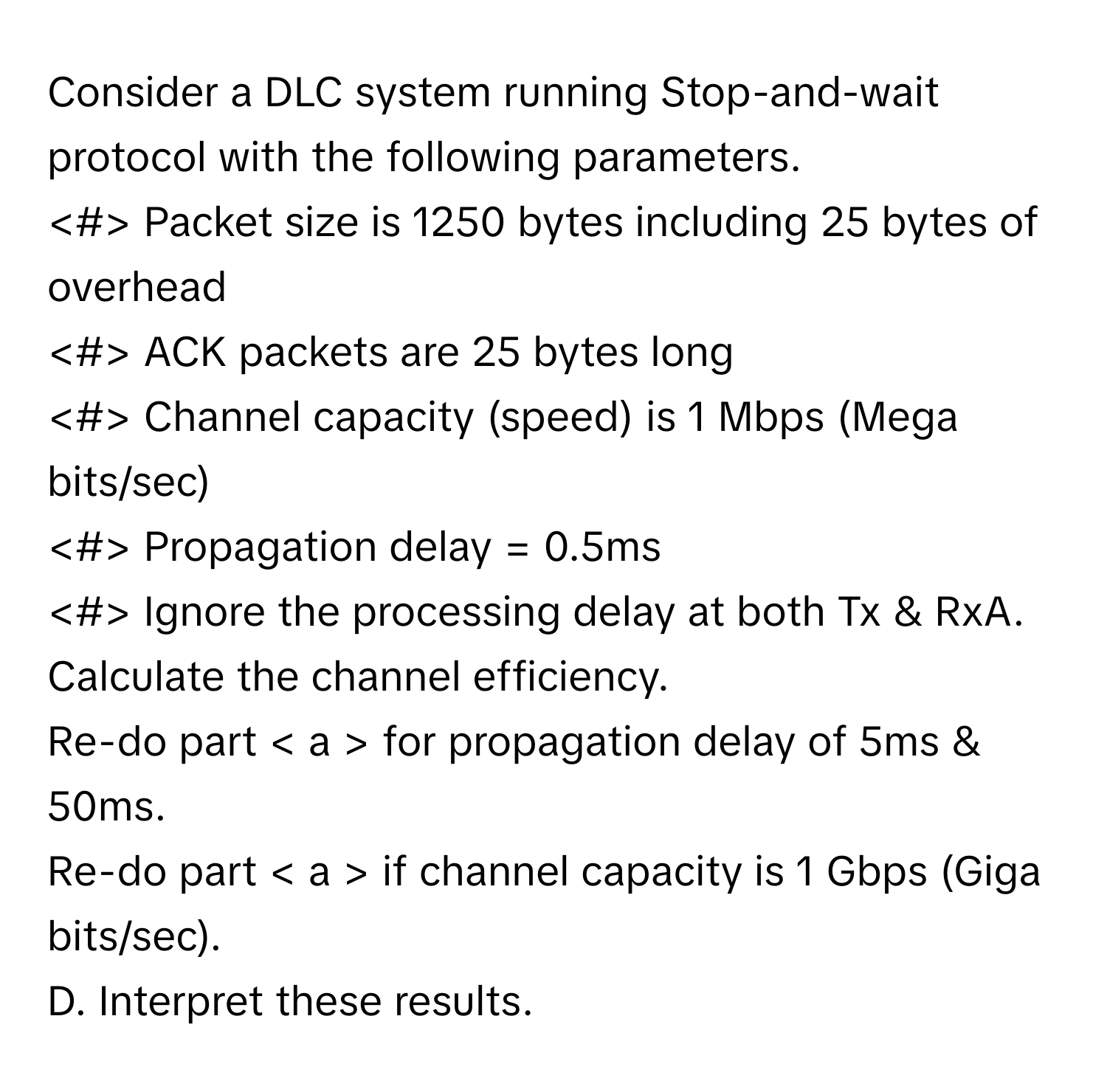 Consider a DLC system running Stop-and-wait protocol with the following parameters.

Packet size is 1250 bytes including 25 bytes of overhead
ACK packets are 25 bytes long
Channel capacity (speed) is 1 Mbps (Mega bits/sec)
Propagation delay = 0.5ms
Ignore the processing delay at both Tx & RxA. 
Calculate the channel efficiency. 
Re-do part for propagation delay of 5ms & 50ms.
Re-do part if channel capacity is 1 Gbps (Giga bits/sec).
D. Interpret these results.