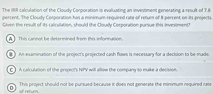 The IRR calculation of the Cloudy Corporation is evaluating an investment generating a result of 7.8
percent. The Cloudy Corporation has a minimum required rate of return of 8 percent on its projects.
Given the result of its calculation, should the Cloudy Corporation pursue this investment?
A  This cannot be determined from this information.
B ) An examination of the project's projected cash flows is necessary for a decision to be made.
C  A calculation of the project's NPV will allow the company to make a decision.
D This project should not be pursued because it does not generate the minimum required rate
of return.