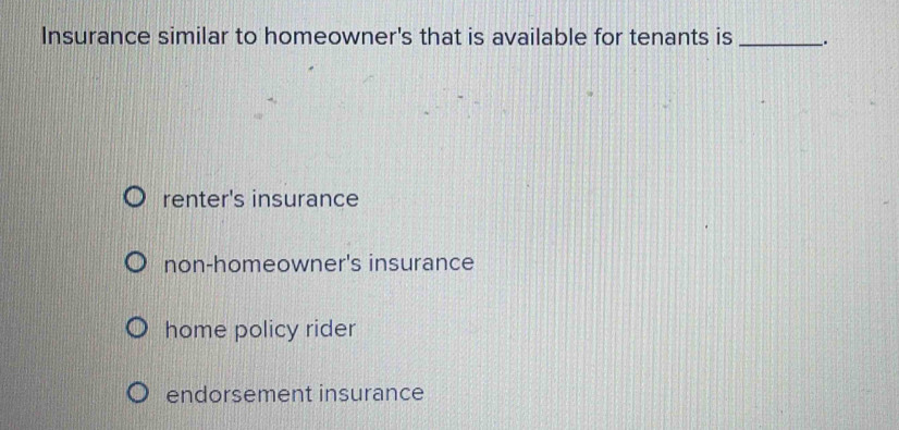 Insurance similar to homeowner's that is available for tenants is _.
renter's insurance
non-homeowner's insurance
home policy rider
endorsement insurance