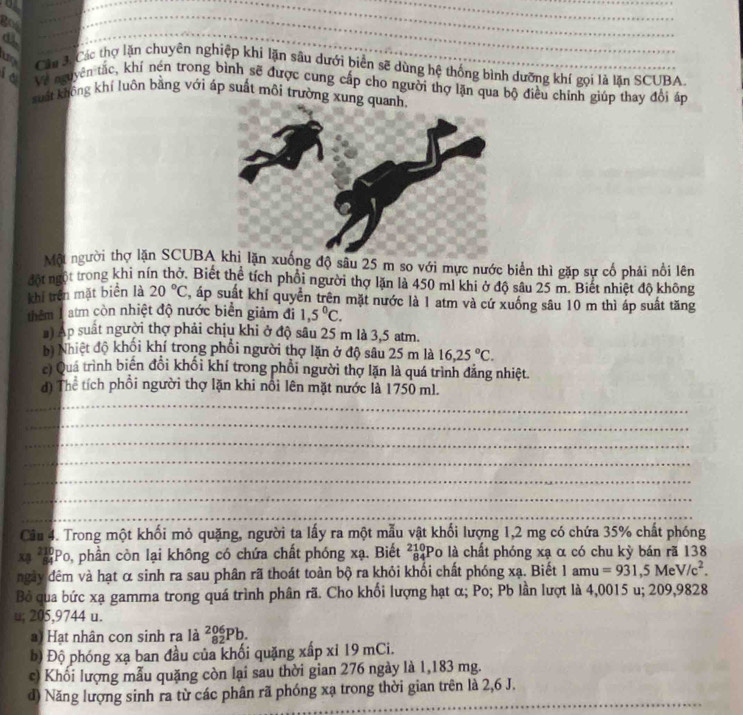 got
_
_
d
_
_
_
_
Cáu 3:Các thợ lặn chuyên nghiệp khi lận sâu dưới biển sẽ dùng hệ thống bình dưỡng khí gọi là lặn SCUBA.
it Về nguyên tắc, khí nén trong bình sẽ được cung cấp cho người thợ lặn qua bộ điều chính giúp thay đổi áp
suất không khí luôn bằng với áp suất môi trường xung quanh,
Một người thợ lặn SCUBA xuống độ sâu 25 m so với mực nước biển thì gặp sự cố phải nổi lên
đột ngột trong khi nín thở. Biết thể tích phối người thợ lặn là 450 ml khi ở độ sâu 25 m. Biết nhiệt độ không
khí trên mặt biển là 20°C , áp suất khí quyển trên mặt nước là 1 atm và cứ xuống sâu 10 m thì áp suất tăng
thêm 1 atm còn nhiệt độ nước biển giảm đi 1,5°C.
#) Ap suất người thợ phải chịu khi ở độ sâu 25 m là 3,5 atm.
bị Nhiệt độ khối khí trong phổi người thợ lặn ở độ sâu 25 m là 16,25°C.
c) Quá trình biến đổi khối khí trong phổi người thợ lặn là quá trình đẳng nhiệt.
d) Thể tích phổi người thợ lặn khi nổi lên mặt nước là 1750 ml.
_
_
_
_
_
_
_
Câu 4. Trong một khối mỏ quặng, người ta lấy ra một mẫu vật khối lượng 1,2 mg có chứa 35% chất phóng
xạ * Po, phần còn lại không có chứa chất phóng xạ. Biết # ²Po là chất phóng xạ α có chu kỳ bán rã 138
ngày đêm và hạt α sinh ra sau phân rã thoát toàn bộ ra khỏi khổi chất phóng xạ. Biết 1 amu =931,5MeV/c^2.
Bỏ qua bức xạ gamma trong quá trình phân rã. Cho khối lượng hạt α; Po; Pb lần lượt là 4,0015 u; 209,9828
u; 205,9744 u.
Hạt nhân con sinh ra là _(82)^(206)Pb.
b) Độ phóng xạ ban đầu của khối quặng xấp xỉ 19 mCi.
c) Khổi lượng mẫu quặng còn lại sau thời gian 276 ngày là 1,183 mg.
_
_
d) Năng lượng sinh ra từ các phân rã phóng xạ trong thời gian trên là 2,6 J.